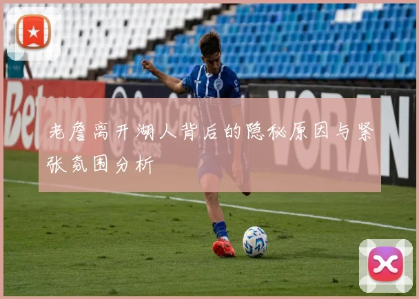老詹离开湖人背后的隐秘原因与紧张氛围分析
