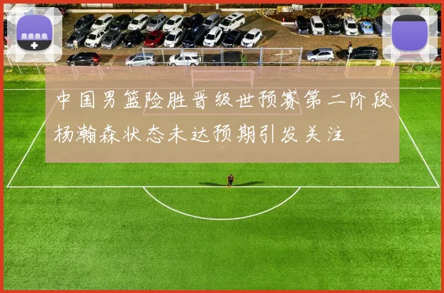 中国男篮险胜晋级世预赛第二阶段杨瀚森状态未达预期引发关注