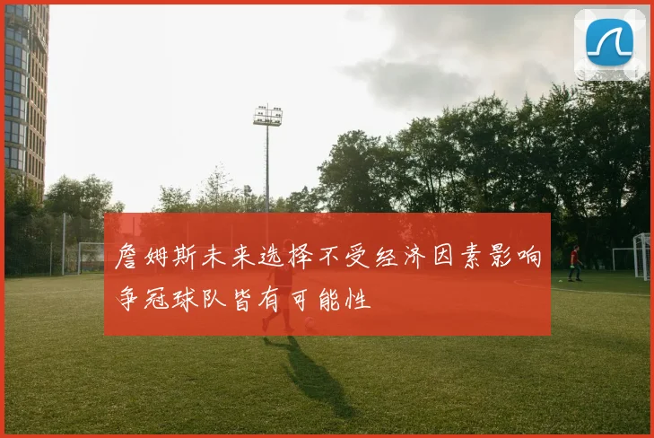 詹姆斯未来选择不受经济因素影响争冠球队皆有可能性