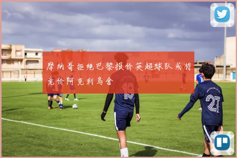 摩纳哥拒绝巴黎报价英超球队或将竞价阿克利乌舍