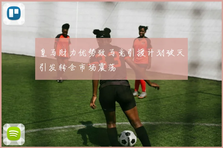 皇马财力优势致马竞引援计划破灭引发转会市场震荡