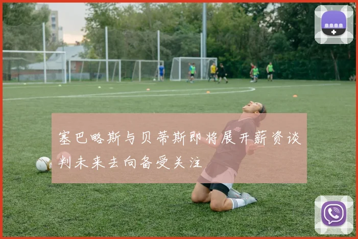 塞巴略斯与贝蒂斯即将展开薪资谈判未来去向备受关注