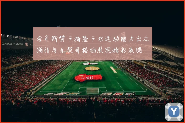 考辛斯赞卡梅隆卡尔运动能力出众期待与东契奇搭档展现精彩表现