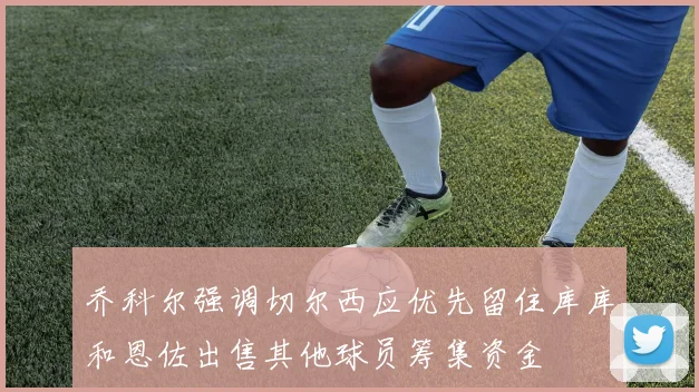 乔科尔强调切尔西应优先留住库库和恩佐出售其他球员筹集资金
