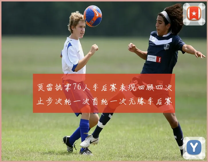 莫雷执掌76人季后赛表现回顾四次止步次轮一次首轮一次无缘季后赛