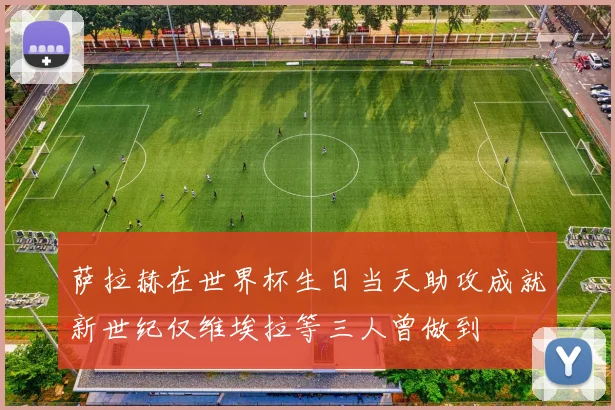 萨拉赫在世界杯生日当天助攻成就新世纪仅维埃拉等三人曾做到
