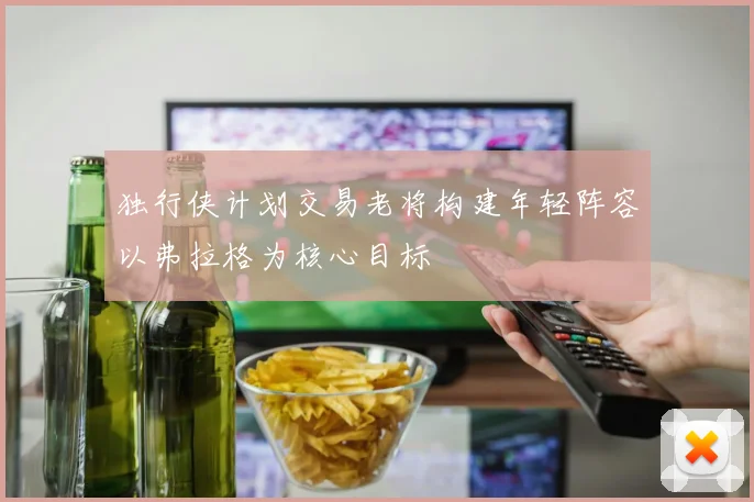 独行侠计划交易老将构建年轻阵容以弗拉格为核心目标