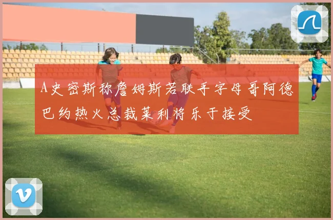A史密斯称詹姆斯若联手字母哥阿德巴约热火总裁莱利将乐于接受