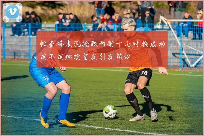 帕奎塔表现抢眼两射十七对抗成功该不该继续首发引发热议